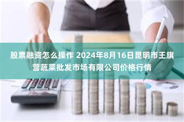 股票融资怎么操作 2024年8月16日昆明市王旗营蔬菜批发市场有限公司价格行情