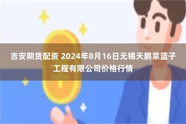 吉安期货配资 2024年8月16日无锡天鹏菜篮子工程有限公司价格行情