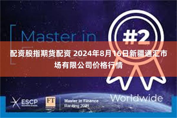 配资股指期货配资 2024年8月16日新疆通汇市场有限公司价格行情