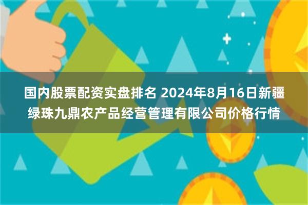 国内股票配资实盘排名 2024年8月16日新疆绿珠九鼎农产品经营管理有限公司价格行情