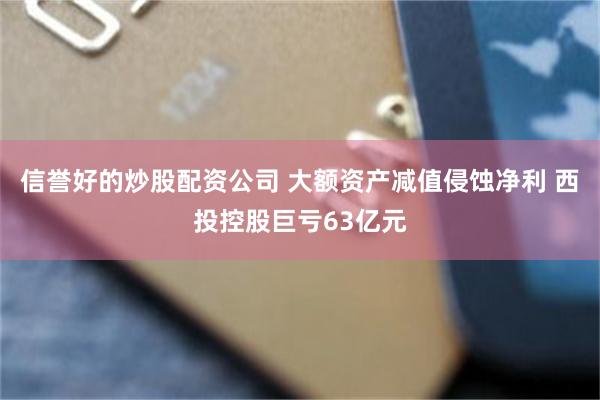 信誉好的炒股配资公司 大额资产减值侵蚀净利 西投控股巨亏63亿元