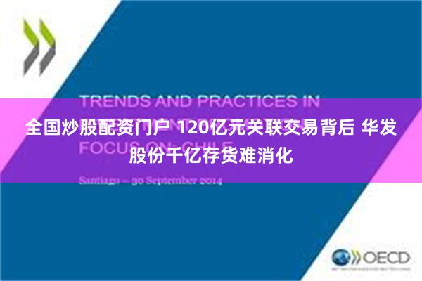 全国炒股配资门户 120亿元关联交易背后 华发股份千亿存货难消化