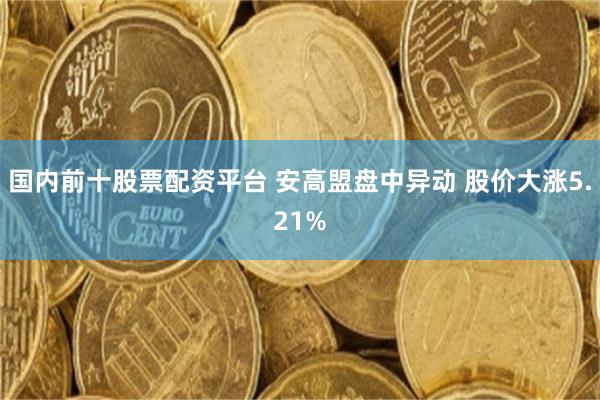 国内前十股票配资平台 安高盟盘中异动 股价大涨5.21%