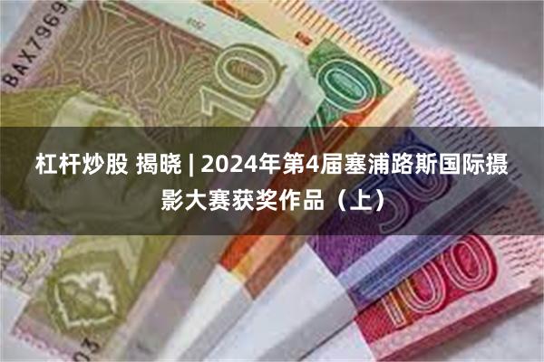 杠杆炒股 揭晓 | 2024年第4届塞浦路斯国际摄影大赛获奖作品（上）