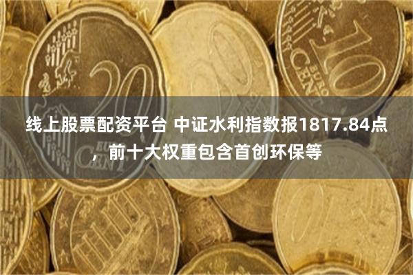 线上股票配资平台 中证水利指数报1817.84点，前十大权重包含首创环保等