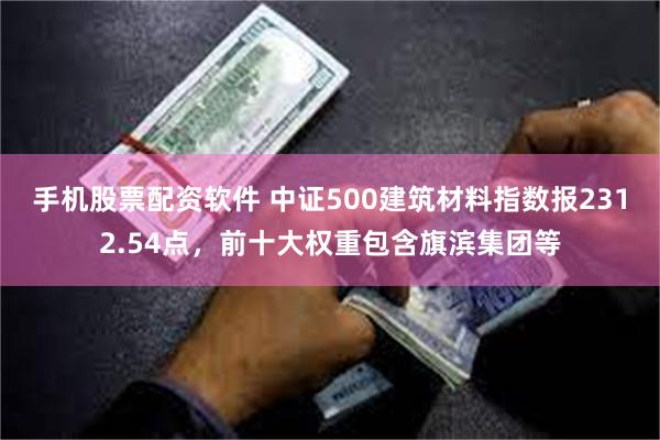 手机股票配资软件 中证500建筑材料指数报2312.54点，前十大权重包含旗滨集团等