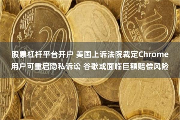 股票杠杆平台开户 美国上诉法院裁定Chrome用户可重启隐私诉讼 谷歌或面临巨额赔偿风险