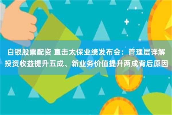 白银股票配资 直击太保业绩发布会：管理层详解投资收益提升五成、新业务价值提升两成背后原因