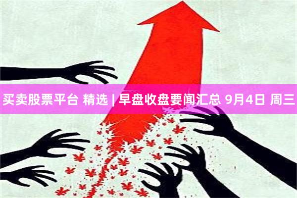 买卖股票平台 精选 | 早盘收盘要闻汇总 9月4日 周三