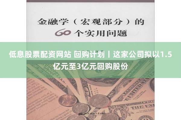 低息股票配资网站 回购计划丨这家公司拟以1.5亿元至3亿元回购股份