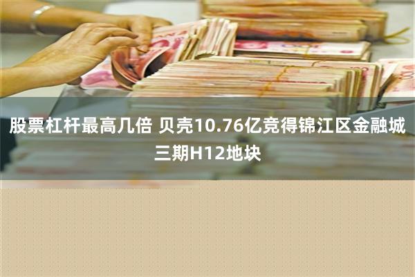 股票杠杆最高几倍 贝壳10.76亿竞得锦江区金融城三期H12地块