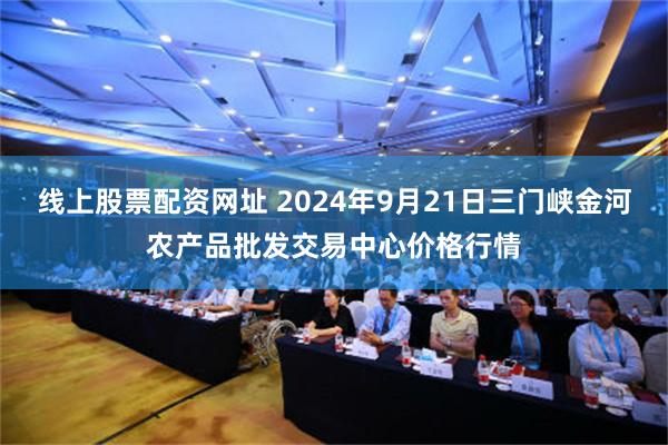 线上股票配资网址 2024年9月21日三门峡金河农产品批发交易中心价格行情