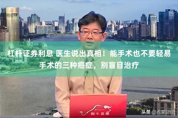 杠杆证券利息 医生说出真相！能手术也不要轻易手术的三种癌症，别盲目治疗