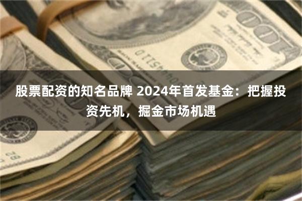 股票配资的知名品牌 2024年首发基金：把握投资先机，掘金市场机遇