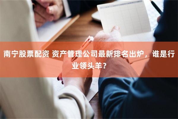 南宁股票配资 资产管理公司最新排名出炉，谁是行业领头羊？