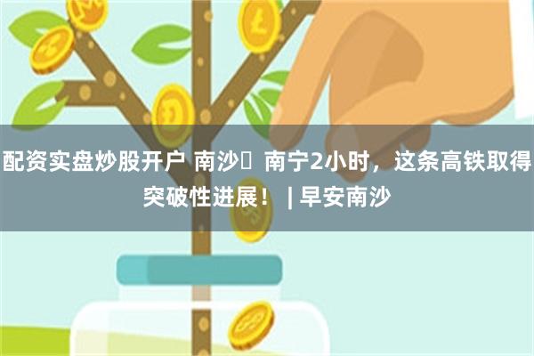 配资实盘炒股开户 南沙⇌南宁2小时，这条高铁取得突破性进展！ | 早安南沙