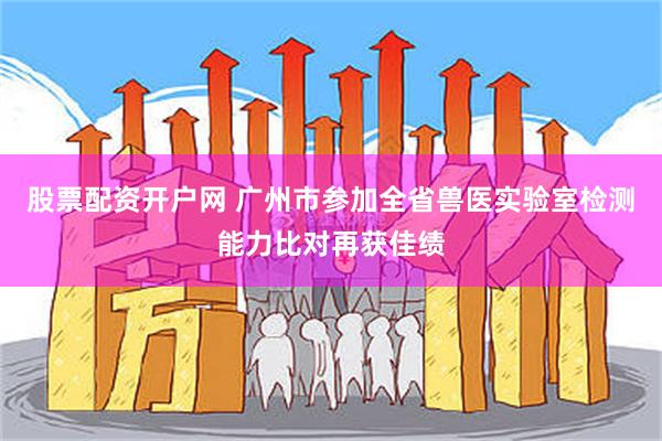 股票配资开户网 广州市参加全省兽医实验室检测能力比对再获佳绩