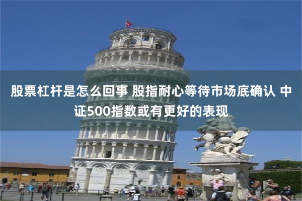 股票杠杆是怎么回事 股指耐心等待市场底确认 中证500指数或有更好的表现