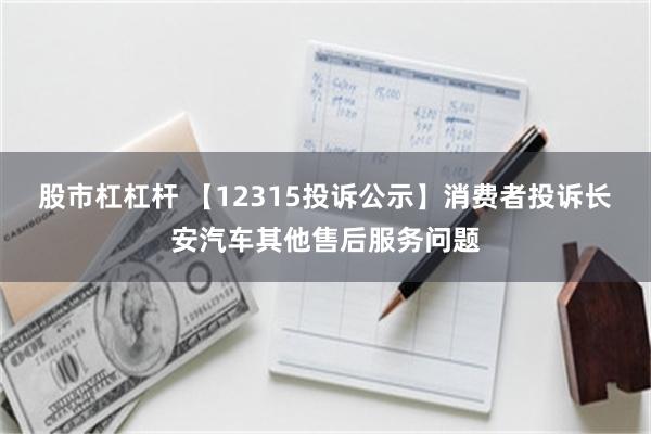 股市杠杠杆 【12315投诉公示】消费者投诉长安汽车其他售后服务问题