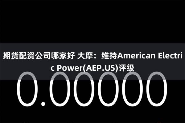 期货配资公司哪家好 大摩：维持American Electric Power(AEP.US)评级