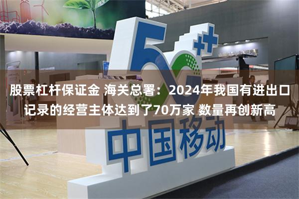 股票杠杆保证金 海关总署：2024年我国有进出口记录的经营主体达到了70万家 数量再创新高