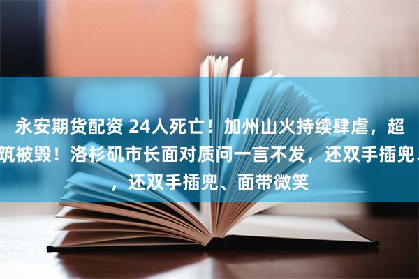 永安期货配资 24人死亡！加州山火持续肆虐，超1.2万座建筑被毁！洛杉矶市长面对质问一言不发，还双手插兜、面带微笑