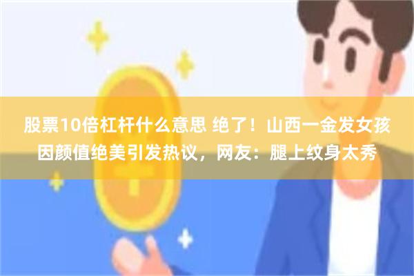 股票10倍杠杆什么意思 绝了！山西一金发女孩因颜值绝美引发热议，网友：腿上纹身太秀