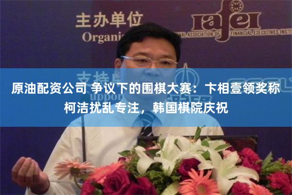 原油配资公司 争议下的围棋大赛：卞相壹领奖称柯洁扰乱专注，韩国棋院庆祝