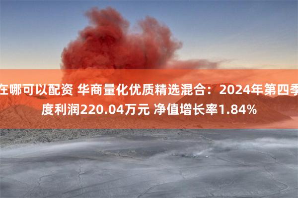 在哪可以配资 华商量化优质精选混合：2024年第四季度利润220.04万元 净值增长率1.84%