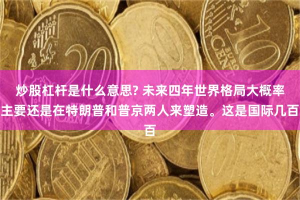 炒股杠杆是什么意思? 未来四年世界格局大概率主要还是在特朗普和普京两人来塑造。这是国际几百