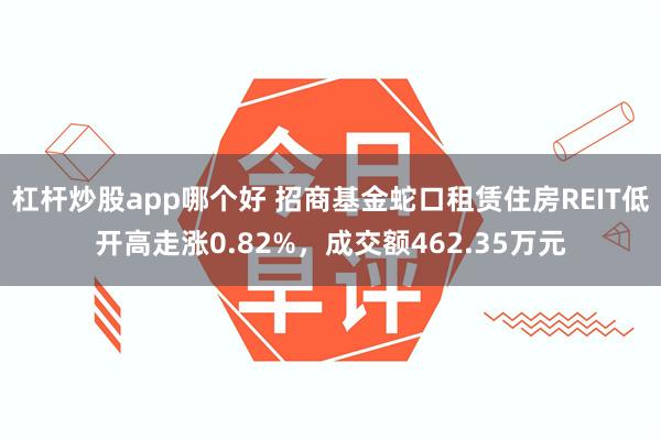 杠杆炒股app哪个好 招商基金蛇口租赁住房REIT低开高走涨0.82%，成交额462.35万元