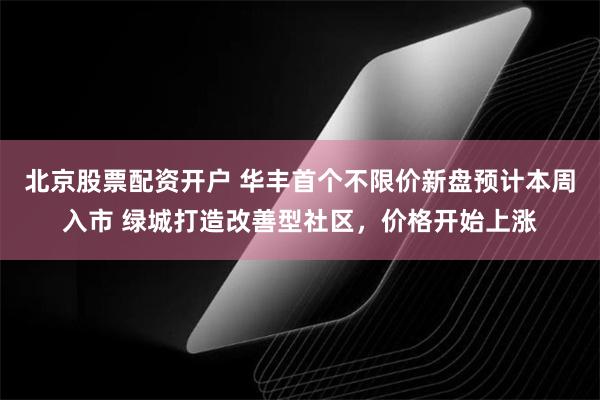 北京股票配资开户 华丰首个不限价新盘预计本周入市 绿城打造改善型社区，价格开始上涨