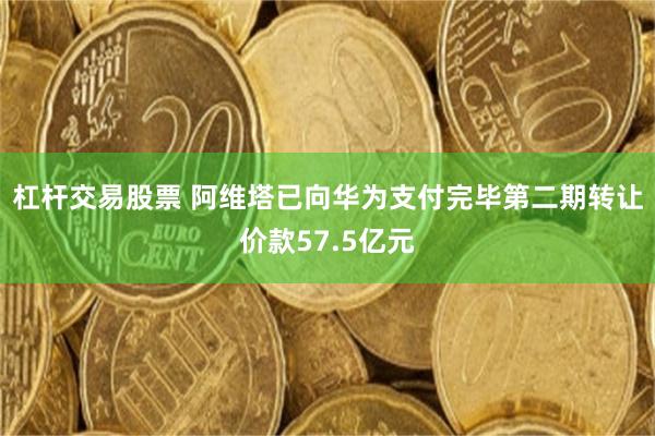 杠杆交易股票 阿维塔已向华为支付完毕第二期转让价款57.5亿元