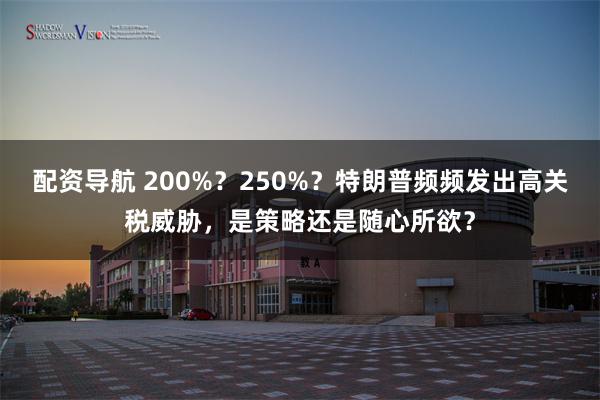 配资导航 200%？250%？特朗普频频发出高关税威胁，是策略还是随心所欲？