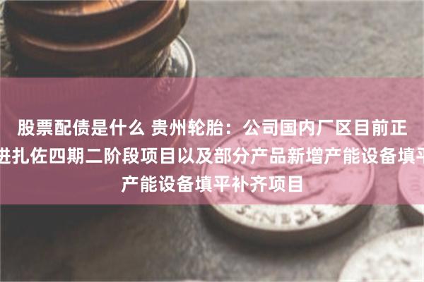股票配债是什么 贵州轮胎：公司国内厂区目前正在积极推进扎佐四期二阶段项目以及部分产品新增产能设备填平补齐项目