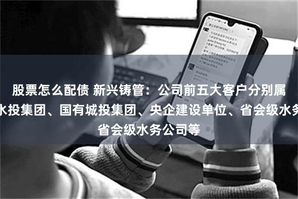 股票怎么配债 新兴铸管：公司前五大客户分别属于国有水投集团、国有城投集团、央企建设单位、省会级水务公司等