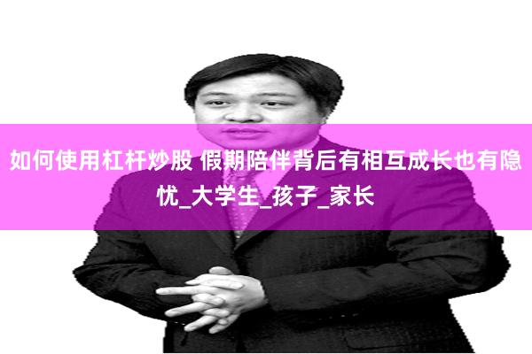 如何使用杠杆炒股 假期陪伴背后有相互成长也有隐忧_大学生_孩子_家长
