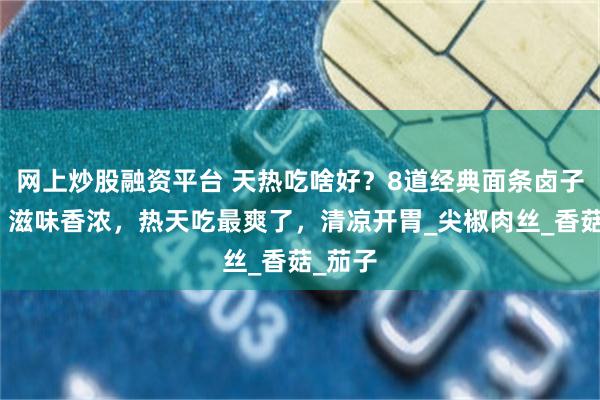 网上炒股融资平台 天热吃啥好？8道经典面条卤子做法，滋味香浓，热天吃最爽了，清凉开胃_尖椒肉丝_香菇_茄子