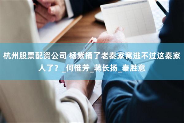 杭州股票配资公司 杨紫捅了老秦家窝逃不过这秦家人了？_何惟芳_蒋长扬_秦胜意