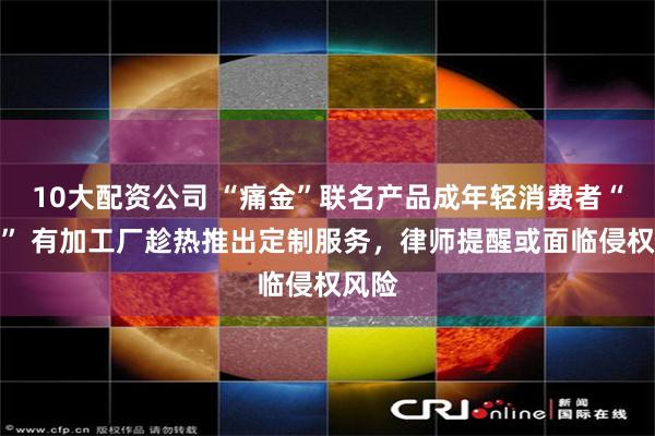 10大配资公司 “痛金”联名产品成年轻消费者“新宠” 有加工厂趁热推出定制服务，律师提醒或面临侵权风险