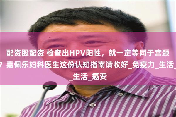 配资股配资 检查出HPV阳性，就一定等同于宫颈癌吗？嘉佩乐妇科医生这份认知指南请收好_免疫力_生活_癌变