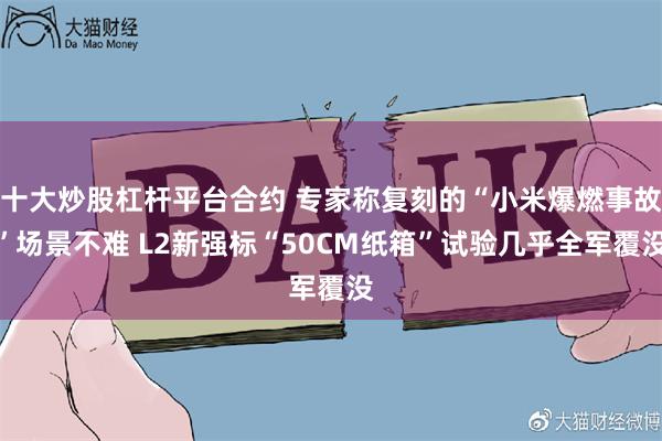十大炒股杠杆平台合约 专家称复刻的“小米爆燃事故”场景不难 L2新强标“50CM纸箱”试验几乎全军覆没