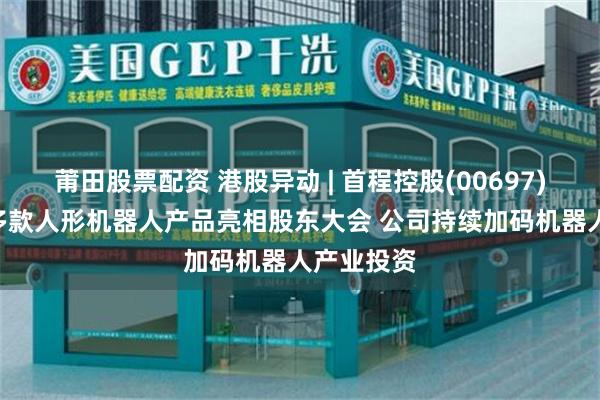 莆田股票配资 港股异动 | 首程控股(00697)涨近6% 多款人形机器人产品亮相股东大会 公司持续加码机器人产业投资
