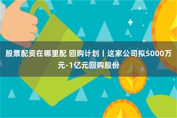 股票配资在哪里配 回购计划丨这家公司拟5000万元-1亿元回购股份